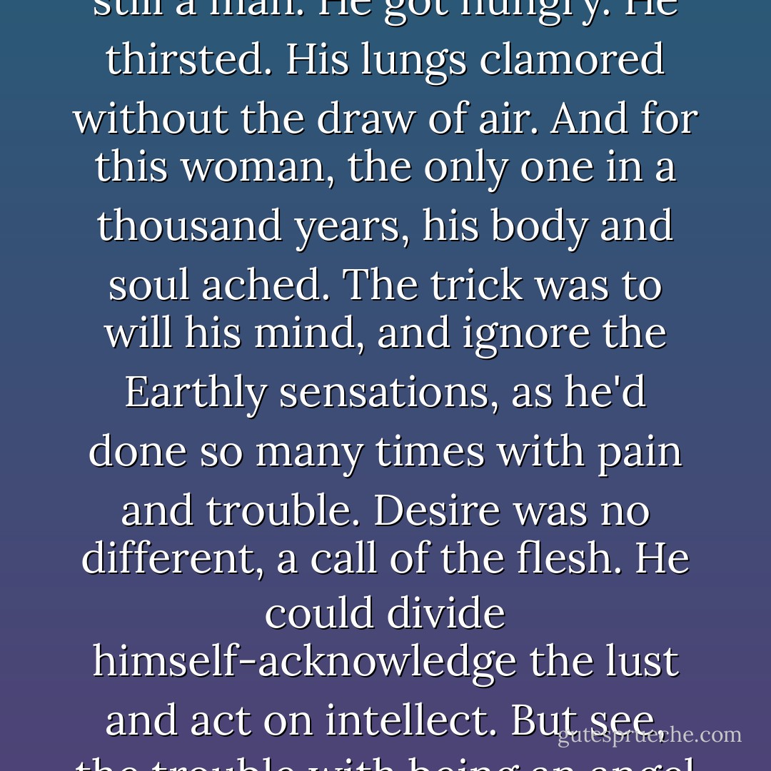 The trouble with being an angel on Earth was that he was still a man. He got hungry. He thirsted. His lungs clamored without the draw of air. And for this woman, the only one in a thousand years, his body and soul ached. The trick was to will his mind, and ignore the Earthly sensations, as he'd done so many times with pain and trouble. Desire was no different, a call of the flesh. He could divide himself-acknowledge the lust and act on intellect. But see, the trouble with being an angel was that he was still a man. - Erin Kellison