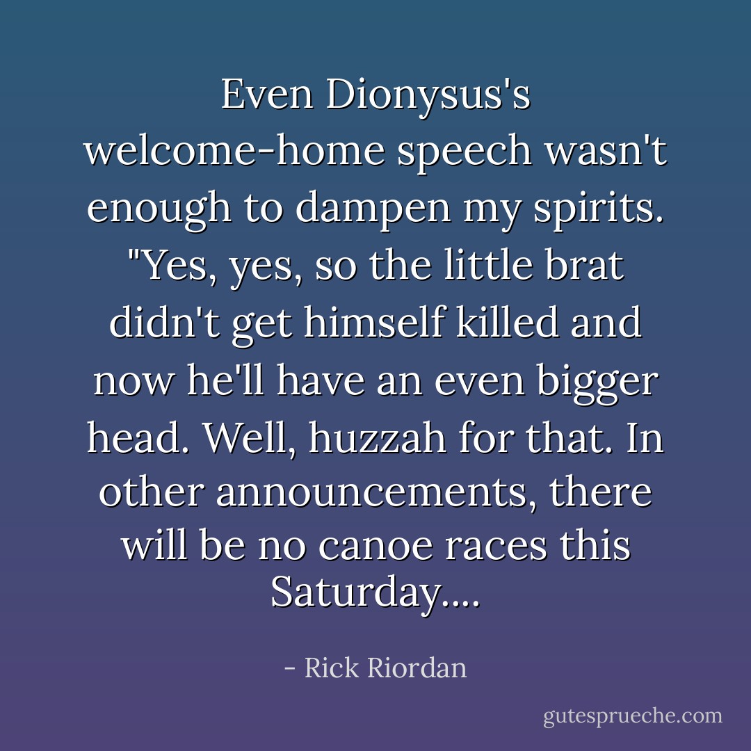 Even Dionysus's welcome-home speech wasn't enough to dampen my spirits. "Yes, yes, so the little brat didn't get himself killed and now he'll have an even bigger head. Well, huzzah for that. In other announcements, there will be no canoe races this Saturday.... - Rick Riordan
