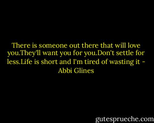 There is someone out there that will love you.They'll want you for you.Don't settle for less.Life is short and I'm tired of wasting it - Abbi Glines