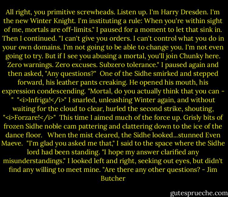 All right, you primitive screwheads. Listen up. I'm Harry Dresden. I'm the new Winter Knight. I'm instituting a rule: When you're within sight of me, mortals are off-limits." I paused for a moment to let that sink in. Then I continued. "I can't give you orders. I can't control what you do in your own domains. I'm not going to be able to change you. I'm not even going to try. But if I see you abusing a mortal, you'll join Chunky here. Zero warnings. Zero excuses. Subzero tolerance." I paused again and then asked, "Any questions?"<br /><br />One of the Sidhe smirked and stepped forward, his leather pants creaking. He opened his mouth, his expression condescending. "Mortal, do you actually think that you can - "<br /><br />"<i>Infriga!</i>" I snarled, unleashing Winter again, and without waiting for the cloud to clear, hurled the second strike, shouting, "<i>Forzare!</i>"<br /><br />This time I aimed much of the force up. Grisly bits of frozen Sidhe noble cam pattering and clattering down to the ice of the dance floor. <br /><br />When the mist cleared, the Sidhe looked...stunned Even Maeve.<br /><br />"I'm glad you asked me that," I said to the space where the Sidhe lord had been standing. "I hope my answer clarified any misunderstandings." I looked left and right, seeking out eyes, but didn't find any willing to meet mine. "Are there any other questions? - Jim Butcher