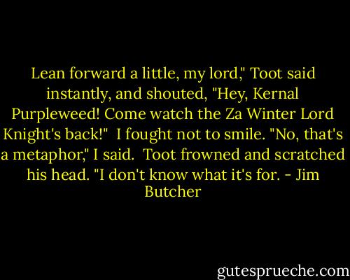 Lean forward a little, my lord," Toot said instantly, and shouted, "Hey, Kernal Purpleweed! Come watch the Za Winter Lord Knight's back!"<br /><br />I fought not to smile. "No, that's a metaphor," I said.<br /><br />Toot frowned and scratched his head. "I don't know what it's for. - Jim Butcher