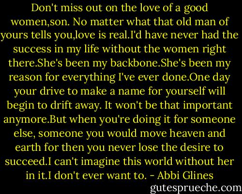 Don't miss out on the love of a good women,son. No matter what that old man of yours tells you,love is real.I'd have never had the success in my life without the women right there.She's been my backbone.She's been my reason for everything I've ever done.One day your drive to make a name for yourself will begin to drift away. It won't be that important anymore.But when you're doing it for someone else, someone you would move heaven and earth for then you never lose the desire to succeed.I can't imagine this world without her in it.I don't ever want to. - Abbi Glines