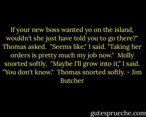 If your new boss wanted yo on the island, wouldn't she just have told you to go there?" Thomas asked.<br /><br />"Seems like," I said. "Taking her orders is pretty much my job now."<br /><br />Molly snorted softly.<br /><br />"Maybe I'll grow into it," I said. "You don't know."<br /><br />Thomas snorted softly. - Jim Butcher