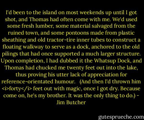 I'd been to the island on most weekends up until I got shot, and Thomas had often come with me. We'd used some fresh lumber, some material salvaged from the ruined town, and some pontoons made from plastic sheathing and old tractor-tire inner tubes to construct a floating walkway to serve as a dock, anchored to the old pilings that had once supported a much larger structure. Upon completion, I had dubbed it the Whatsup Dock, and Thomas had chucked me twenty feet out into the lake, thus proving his utter lack of appreciation for reference-orientated humour. <br /><br />(And then I'd thrown him <i>forty</i> feet out with magic, once I got dry. Because come on, he's my brother. It was the only thing to do.) - Jim Butcher