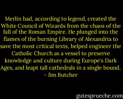 Merlin had, according to legend, created the White Council of Wizards from the chaos of the fall of the Roman Empire. He plunged into the flames of the burning Library of Alexandria to save the most critical texts, helped engineer the Catholic Church as a vessel to preserve knowledge and culture during Europe's Dark Ages, and leapt tall cathedrals in a single bound. - Jim Butcher