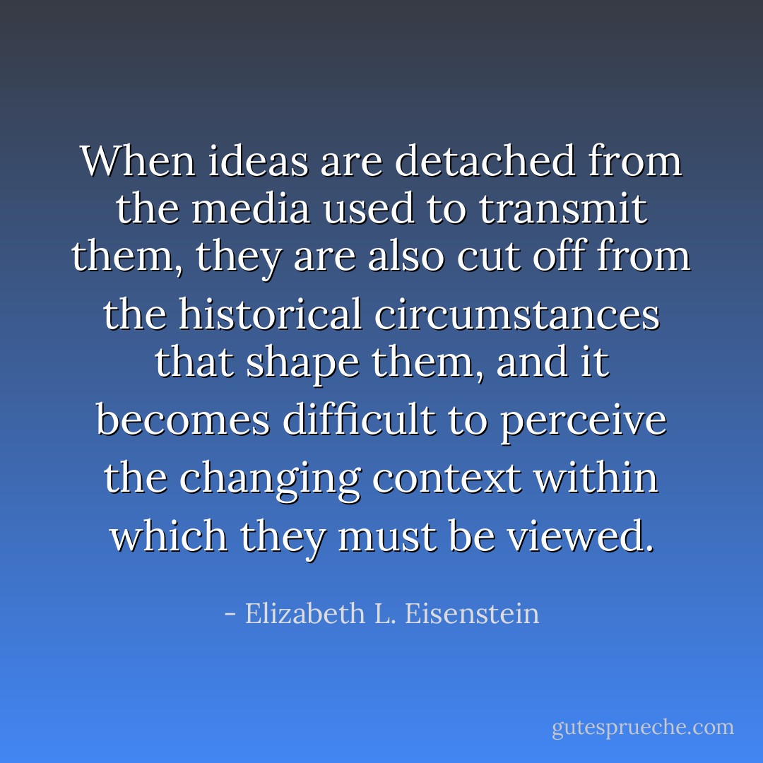 When ideas are detached from the media used to transmit them, they are also cut off from the historical circumstances that shape them, and it becomes difficult to perceive the changing context within which they must be viewed. - Elizabeth L. Eisenstein