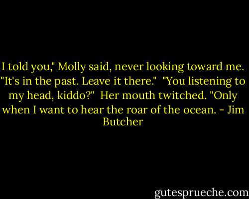 I told you," Molly said, never looking toward me. "It's in the past. Leave it there."<br /><br />"You listening to my head, kiddo?"<br /><br />Her mouth twitched. "Only when I want to hear the roar of the ocean. - Jim Butcher