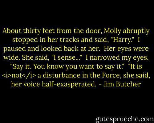 About thirty feet from the door, Molly abruptly stopped in her tracks and said, "Harry."<br /><br />I paused and looked back at her.<br /><br />Her eyes were wide. She said, "I sense..."<br /><br />I narrowed my eyes. "Say it. You know you want to say it."<br /><br />"It is <i>not</i> a disturbance in the Force, she said, her voice half-exasperated. - Jim Butcher