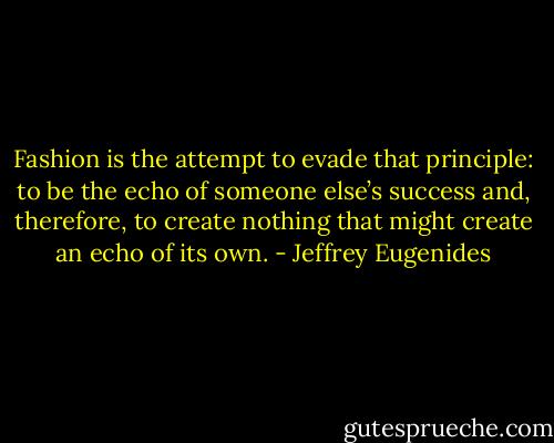 Fashion is the attempt to evade that principle: to be the echo of someone else’s success and, therefore, to create nothing that might create an echo of its own. - Jeffrey Eugenides