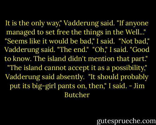 It is the only way," Vadderung said. "If anyone managed to set free the things in the Well..."<br /><br />"Seems like it would be bad," I said.<br /><br />"Not bad," Vadderung said. "The end."<br /><br />"Oh," I said. "Good to know. The island didn't mention that part."<br /><br />"The island cannot accept it as a possibility," Vadderung said absently.<br /><br />"It should probably put its big-girl pants on, then," I said. - Jim Butcher