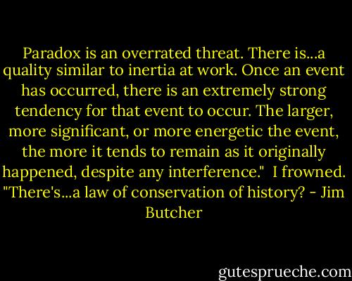 Paradox is an overrated threat. There is...a quality similar to inertia at work. Once an event has occurred, there is an extremely strong tendency for that event to occur. The larger, more significant, or more energetic the event, the more it tends to remain as it originally happened, despite any interference."<br /><br />I frowned. "There's...a law of conservation of history? - Jim Butcher