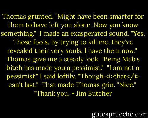 Thomas grunted. "Might have been smarter for them to have left you alone. Now you know something."<br /><br />I made an exasperated sound. "Yes. Those fools. By trying to kill me, they've revealed their very souls. I have them now."<br /><br />Thomas gave me a steady look. "Being Mab's bitch has made you a pessimist."<br /><br />"I am not a pessimist," I said loftily. "Though <i>that</i> can't last."<br /><br />That made Thomas grin. "Nice."<br /><br />"Thank you. - Jim Butcher