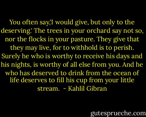 You often say,'I would give, but only to the deserving.'<br />The trees in your orchard say not so, nor the flocks in your pasture.<br />They give that they may live, for to withhold is to perish.<br />Surely he who is worthy to receive his days and his nights, is worthy of all else from you.<br />And he who has deserved to drink from the ocean of life deserves to fill his cup from your little stream.  - Kahlil Gibran
