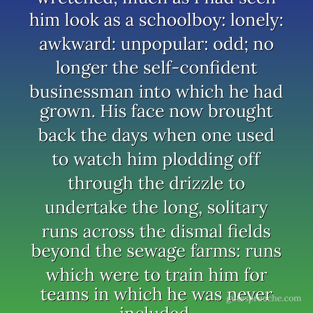 He suddenly began to look wretched, much as I had seen him look as a schoolboy: lonely: awkward: unpopular: odd; no longer the self-confident businessman into which he had grown. His face now brought back the days when one used to watch him plodding off through the drizzle to undertake the long, solitary runs across the dismal fields beyond the sewage farms: runs which were to train him for teams in which he was never included. - Anthony Powell