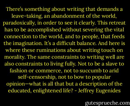 There’s something about writing that demands a leave-taking, an abandonment of the world, paradoxically, in order to see it clearly. This retreat has to be accomplished without severing the vital connection to the world, and to people, that feeds the imagination. It’s a difficult balance. And here is where these ruminations about writing touch on morality. The same constraints to writing well are also constraints to living fully. Not to be a slave to fashion or commerce, not to succumb to arid self-censorship, not to bow to popular opinion—what is all that but a description of the educated, enlightened life? - Jeffrey Eugenides