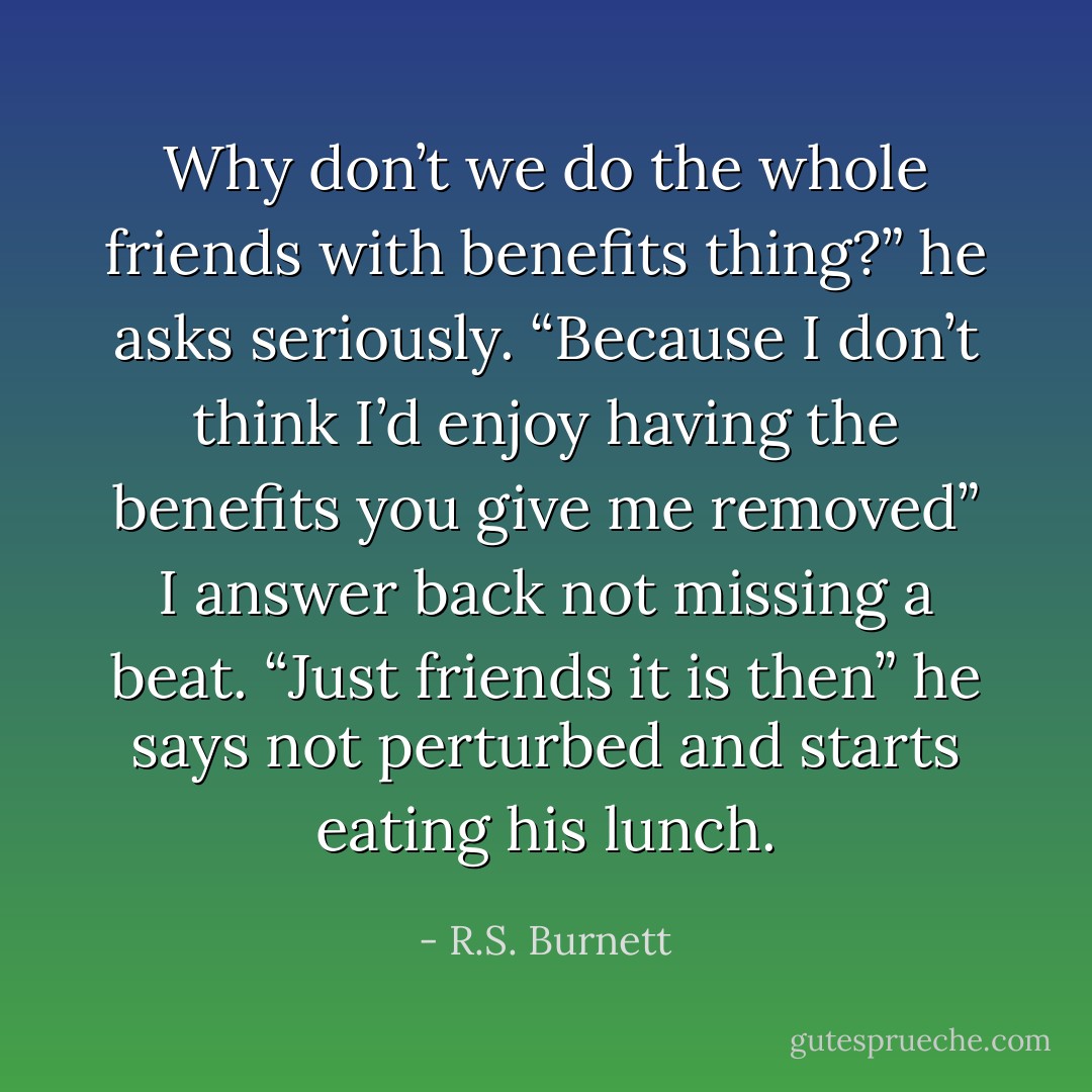 Why don’t we do the whole friends with benefits thing?” he asks seriously.<br />“Because I don’t think I’d enjoy having the benefits you give me removed” I answer back not missing a beat.<br />“Just friends it is then” he says not perturbed and starts eating his lunch. - R.S. Burnett