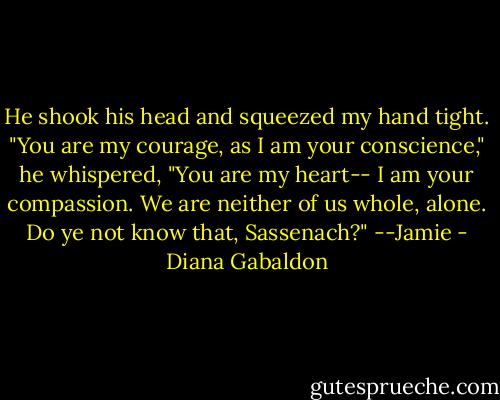 He shook his head and squeezed my hand tight. "You are my courage, as I am your conscience," he whispered, "You are my heart-- I am your compassion. We are neither of us whole, alone. Do ye not know that, Sassenach?" --Jamie - Diana Gabaldon