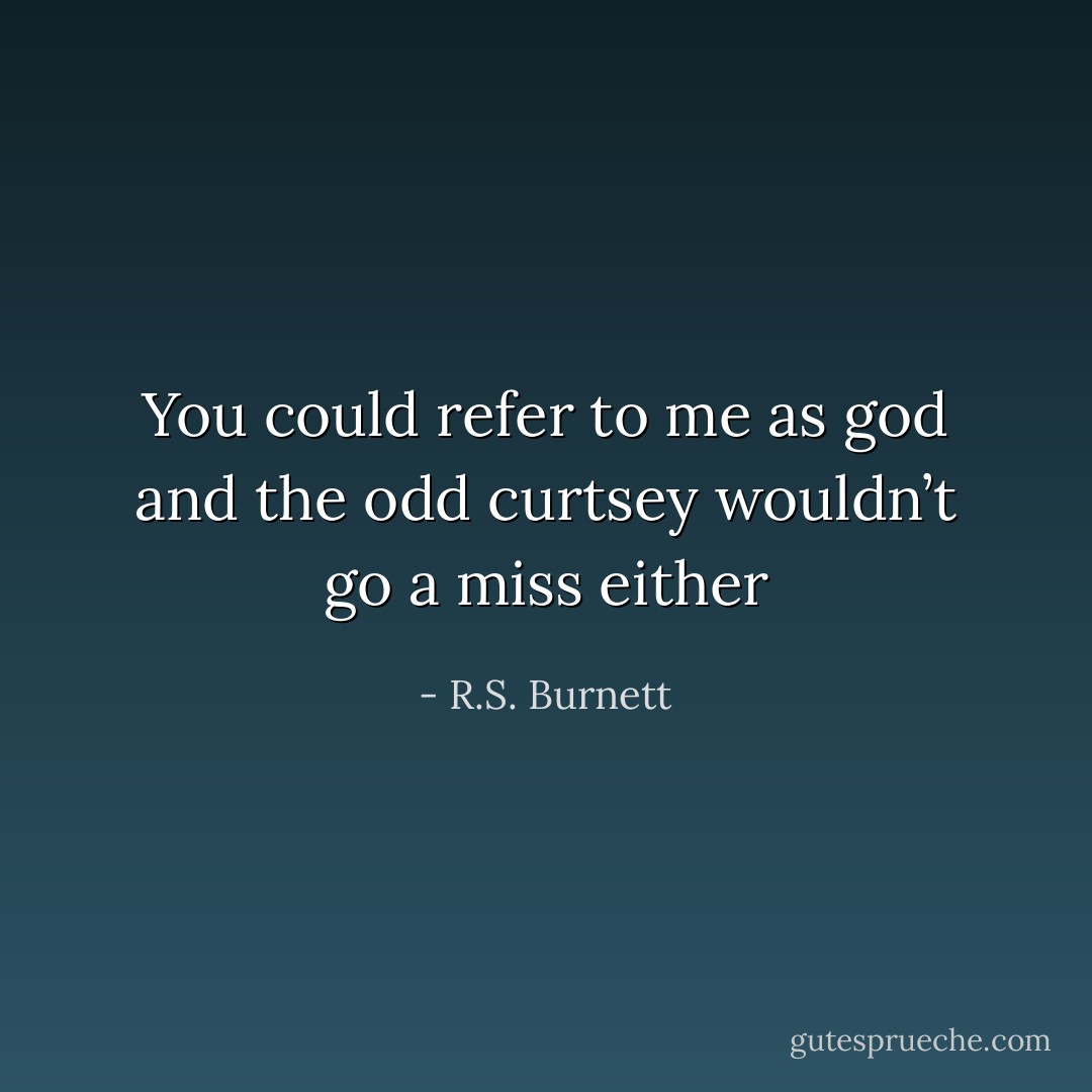 You could refer to me as god and the odd curtsey wouldn’t go a miss either - R.S. Burnett