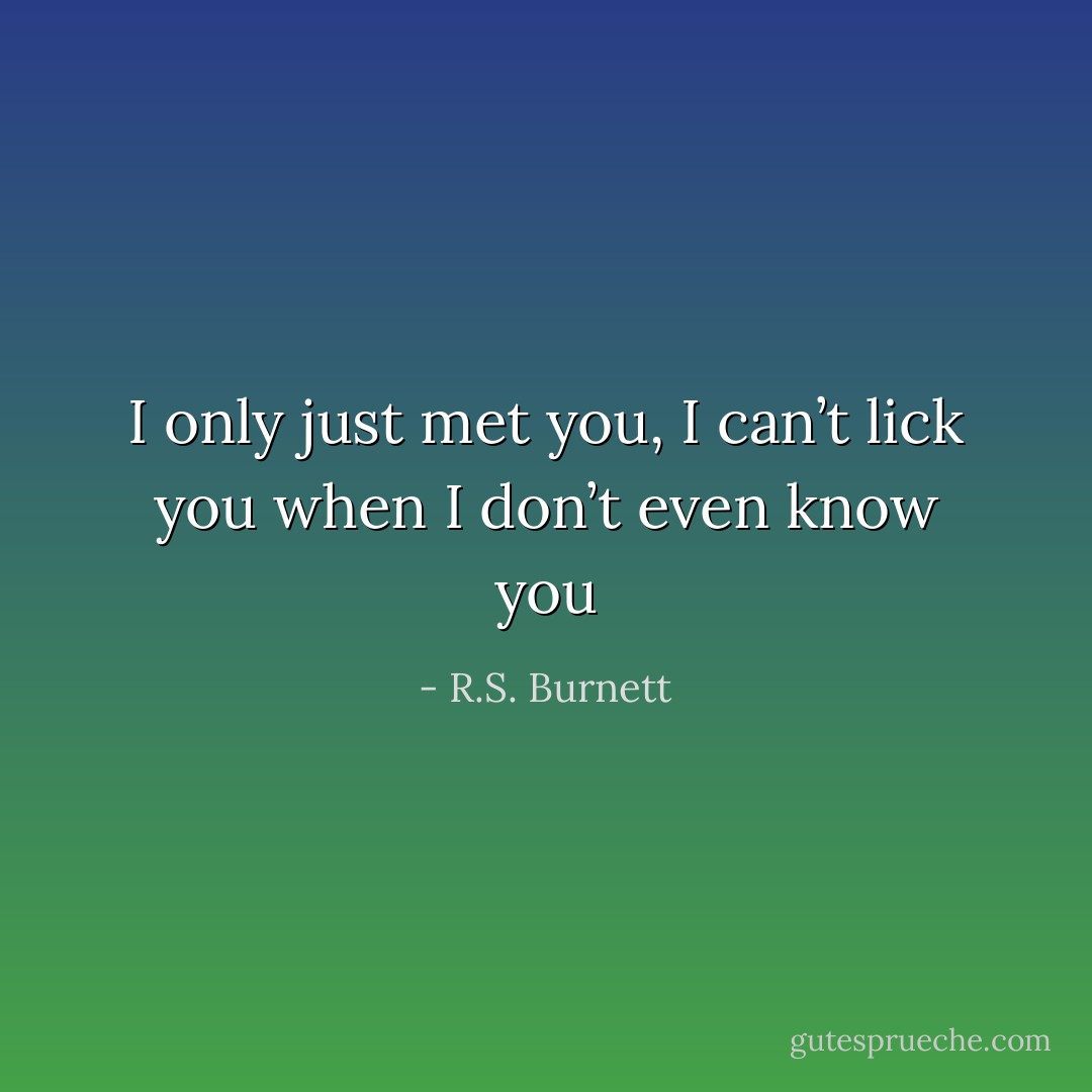 I only just met you, I can’t lick you when I don’t even know you - R.S. Burnett