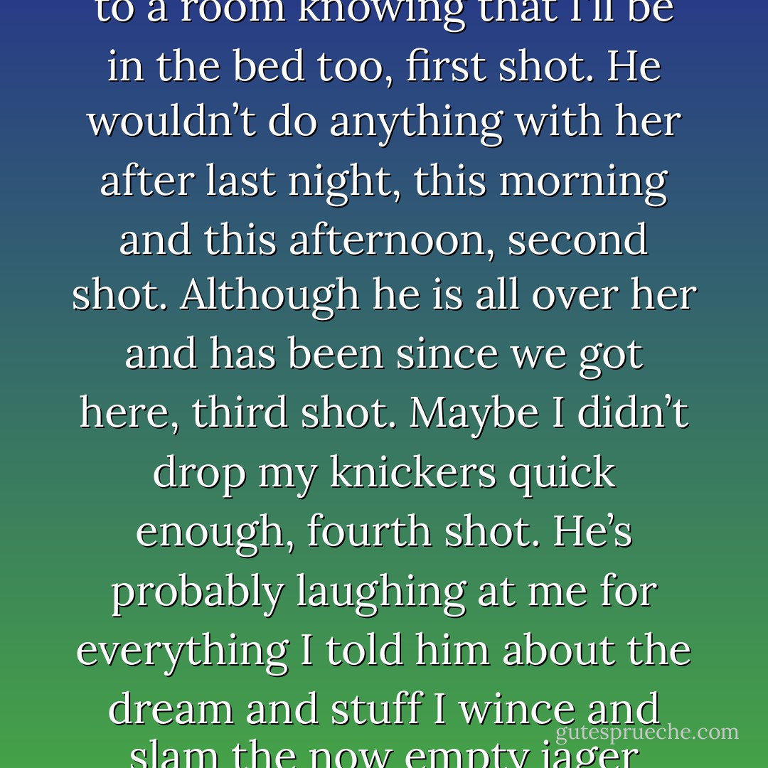 I don’t reply. Surely Tucker wouldn’t bring someone back to a room knowing that I’ll be in the bed too, first shot. He wouldn’t do anything with her after last night, this morning and this afternoon, second shot. Although he is all over her and has been since we got here, third shot. Maybe I didn’t drop my knickers quick enough, fourth shot. He’s probably laughing at me for everything I told him about the dream and stuff I wince and slam the now empty jager bomb glass down. - R.S. Burnett