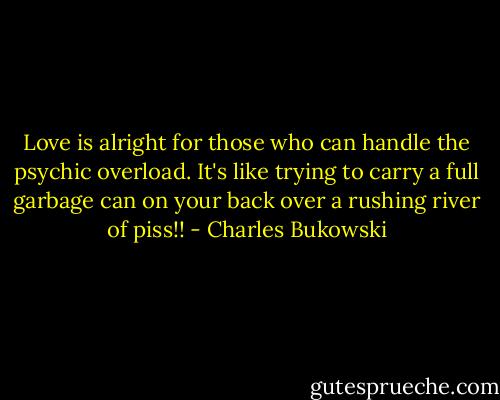 Love is alright for those who can handle the psychic overload. It's like trying to carry a full garbage can on your back over a rushing river of piss!! - Charles Bukowski