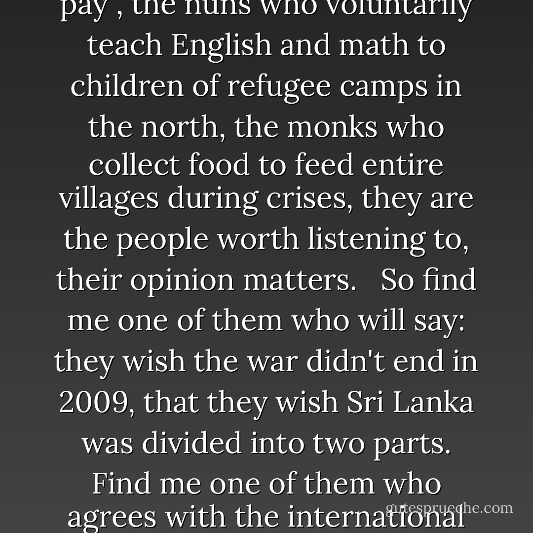 War crimes, you say?<br /><br />No matter how many policies you put on paper, in reality, there are no rights and wrongs in war. War itself is a crime. War cannot be justified. <br /><br />I believe, the only people, in this world, whose opinions matter, are the ones who go the extra mile to help other people expecting nothing in return. <br /><br />Soldiers who fight fiercely for their country, the doctors in Sri Lanka's public hospitals attending to hundreds of patients at a time for no extra pay , the nuns who voluntarily teach English and math to children of refugee camps in the north, the monks who collect food to feed entire villages during crises, they are the people worth listening to, their opinion matters. <br /><br />So find me one of them who will say: they wish the war didn't end in 2009, that they wish Sri Lanka was divided into two parts. Find me one of them who agrees with the international war crime allegations against Sri Lanka, and I will listen. <br /><br />But I will not listen to the opinions of those who are paid to find faults in a war they were never a part of, a war they never experienced themselves. I will not listen to the opinions of those who watched the war on tv or read about it on the internet or were moved by a documentary on Al Jazeera. <br /><br />The war is over. The damage is done. Let Sri Lanka move on. So our children will never have to see what we've seen. - Thisuri Wanniarachchi