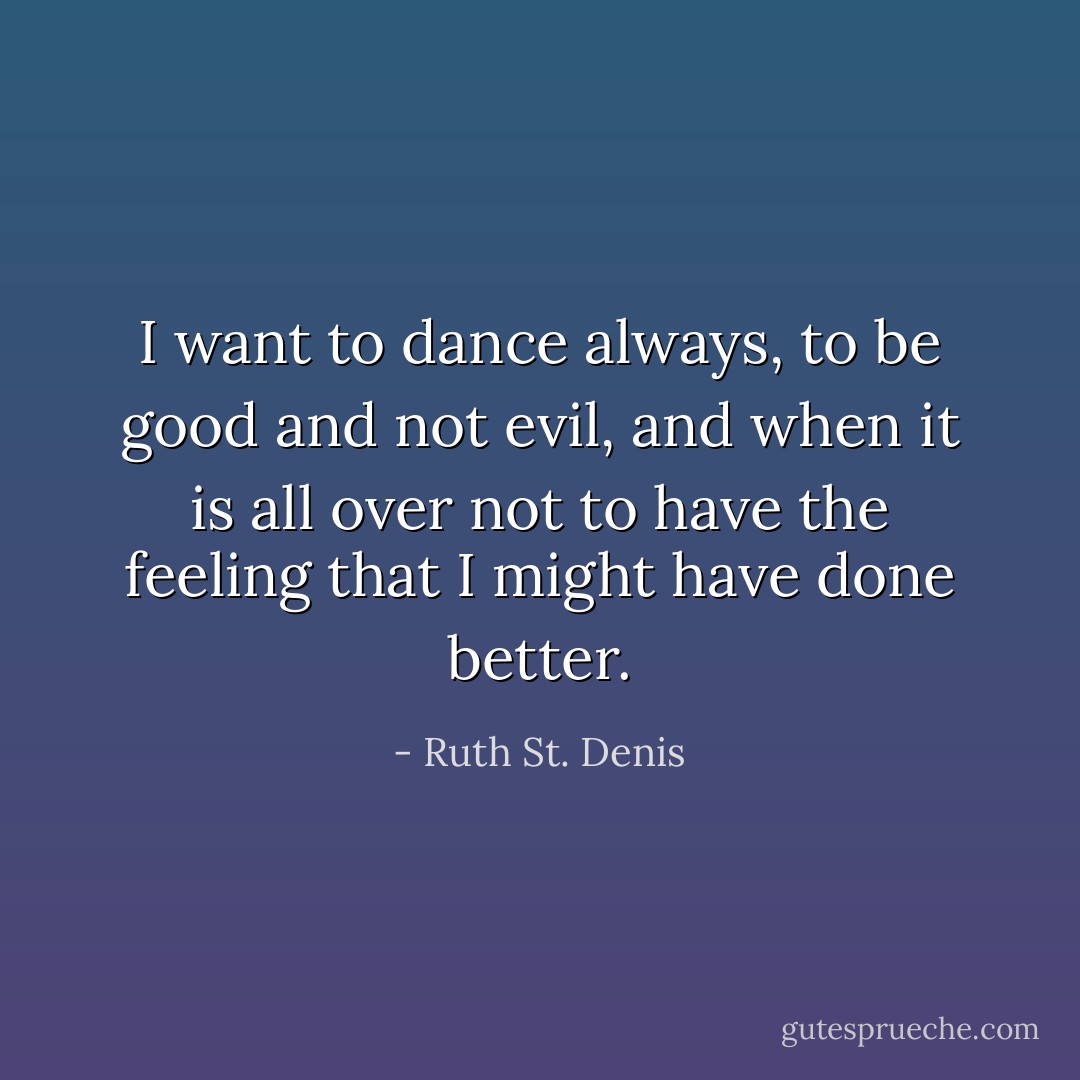 I want to dance always, to be good and not evil, and when it is all over not to have the feeling that I might have done better. - Ruth St. Denis