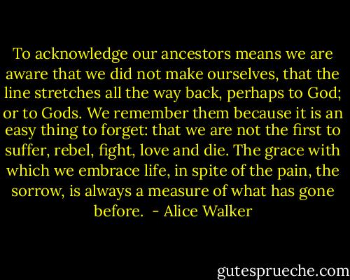 To acknowledge our ancestors means we are aware that we did not make ourselves, that the line stretches all the way back, perhaps to God; or to Gods. We remember them because it is an easy thing to forget: that we are not the first to suffer, rebel, fight, love and die. The grace with which we embrace life, in spite of the pain, the sorrow, is always a measure of what has gone before.  - Alice Walker