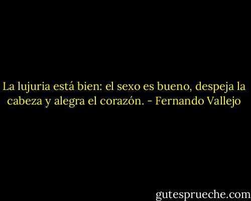 La lujuria está bien: el sexo es bueno, despeja la cabeza y alegra el corazón. - Fernando Vallejo