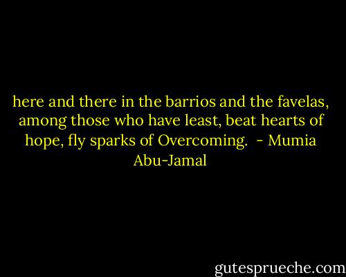 here and there<br />in the barrios and the favelas,<br />among those who have least,<br />beat hearts of hope,<br />fly sparks of Overcoming.  - Mumia Abu-Jamal