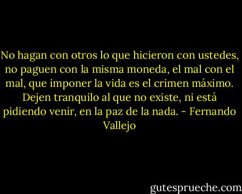 No hagan con otros lo que hicieron con ustedes, no paguen con la misma moneda, el mal con el mal, que imponer la vida es el crimen máximo. Dejen tranquilo al que no existe, ni está pidiendo venir, en la paz de la nada. - Fernando Vallejo