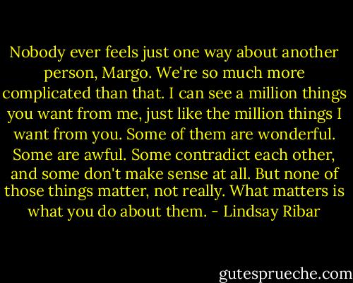 Nobody ever feels just one way about another person, Margo. We're so much more complicated than that. I can see a million things you want from me, just like the million things I want from you. Some of them are wonderful. Some are awful. Some contradict each other, and some don't make sense at all. But none of those things matter, not really. What matters is what you do about them. - Lindsay Ribar