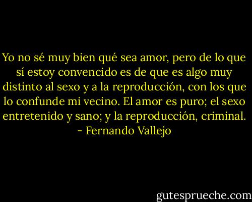 Yo no sé muy bien qué sea amor, pero de lo que sí estoy convencido es de que es algo muy distinto al sexo y a la reproducción, con los que lo confunde mi vecino. El amor es puro; el sexo entretenido y sano; y la reproducción, criminal. - Fernando Vallejo