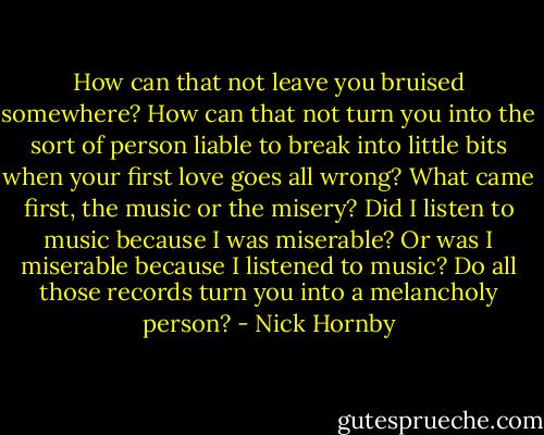 How can that not leave you bruised somewhere? How can that<br />not turn you into the sort of person liable to break into little bits when your first love goes all wrong?<br />What came first, the music or the misery? Did I listen to music because I was miserable? Or was I<br />miserable because I listened to music? Do all those records turn you into a melancholy person? - Nick Hornby