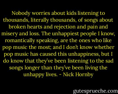 Nobody worries about kids listening<br />to thousands, literally thousands, of songs about broken hearts and rejection and pain and misery and<br />loss. The unhappiest people I know, romantically speaking, are the ones who like pop music the most;<br />and I don’t know whether pop music has caused this unhappiness, but I do know that they’ve been<br />listening to the sad songs longer than they’ve been living the unhappy lives. - Nick Hornby