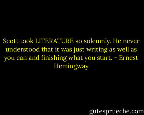 Scott took LITERATURE so solemnly. He never understood that it was just writing as well as you can and finishing what you start. - Ernest Hemingway