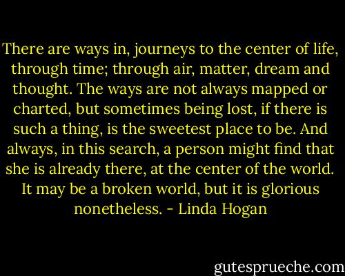 There are ways in, journeys to the center of life, through time; through air, matter, dream and thought. The ways are not always mapped or charted, but sometimes being lost, if there is such a thing, is the sweetest place to be. And always, in this search, a person might find that she is already there, at the center of the world. It may be a broken world, but it is glorious nonetheless. - Linda Hogan