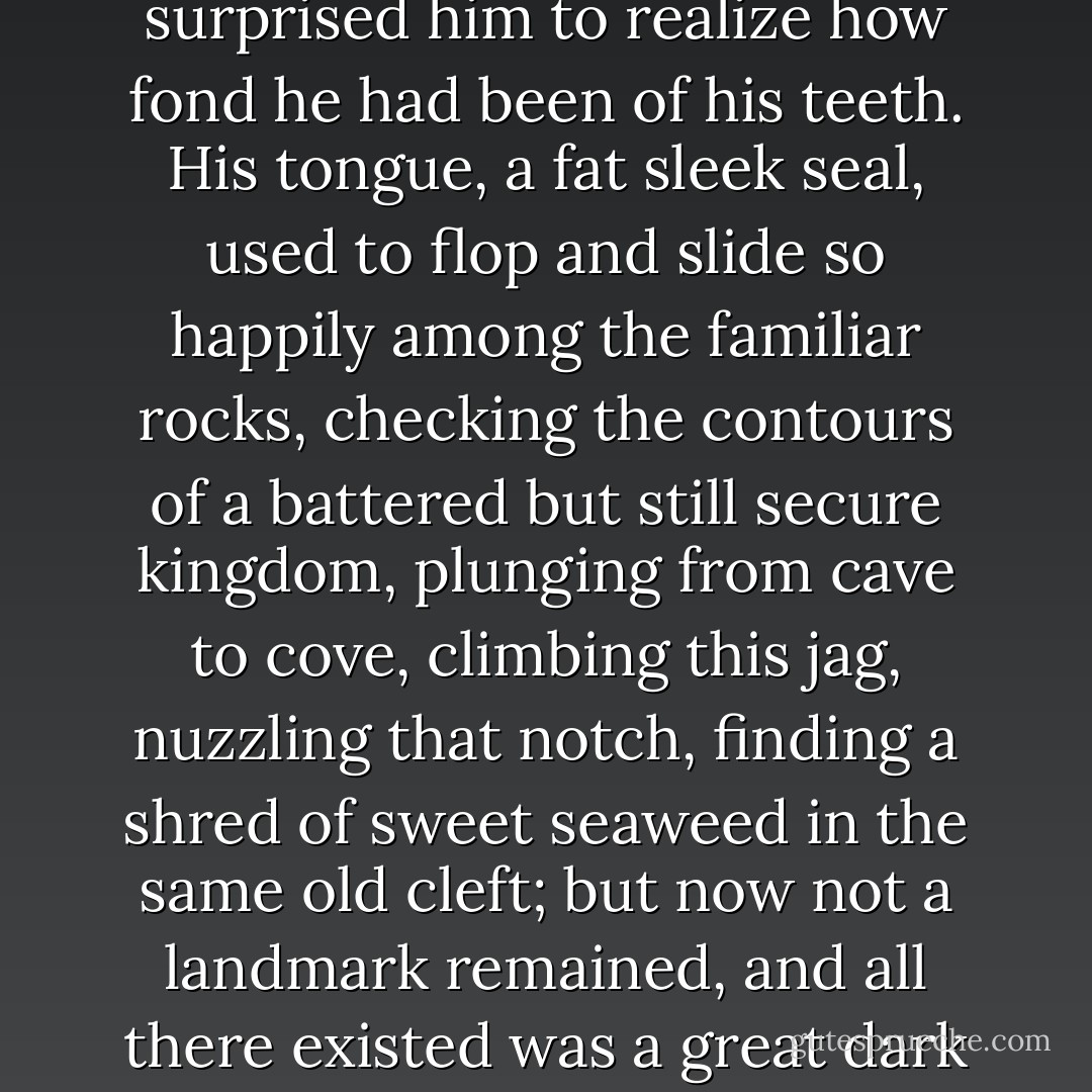 A warm flow of pain was gradually replacing the ice and wood of the anaesthetic in his thawing, still half-dead, abominably martyred mouth. After that, during a few days he was in mourning for an intimate part of himself. It surprised him to realize how fond he had been of his teeth. His tongue, a fat sleek seal, used to flop and slide so happily among the familiar rocks, checking the contours of a battered but still secure kingdom, plunging from cave to cove, climbing this jag, nuzzling that notch, finding a shred of sweet seaweed in the same old cleft; but now not a landmark remained, and all there existed was a great dark wound, a terra incognita of gums which dread and disgust forbade one to investigate. And when the plates were thrust in, it was like a poor fossil skull being fitted with the grinning jaws of a perfect stranger. - Vladimir Nabokov