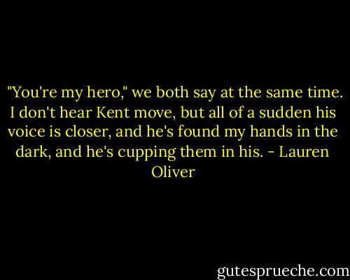  "You're my hero," we both say at the same time. I don't hear Kent move, but all of a sudden his voice is closer, and he's found my hands in the dark, and he's cupping them in his. - Lauren Oliver