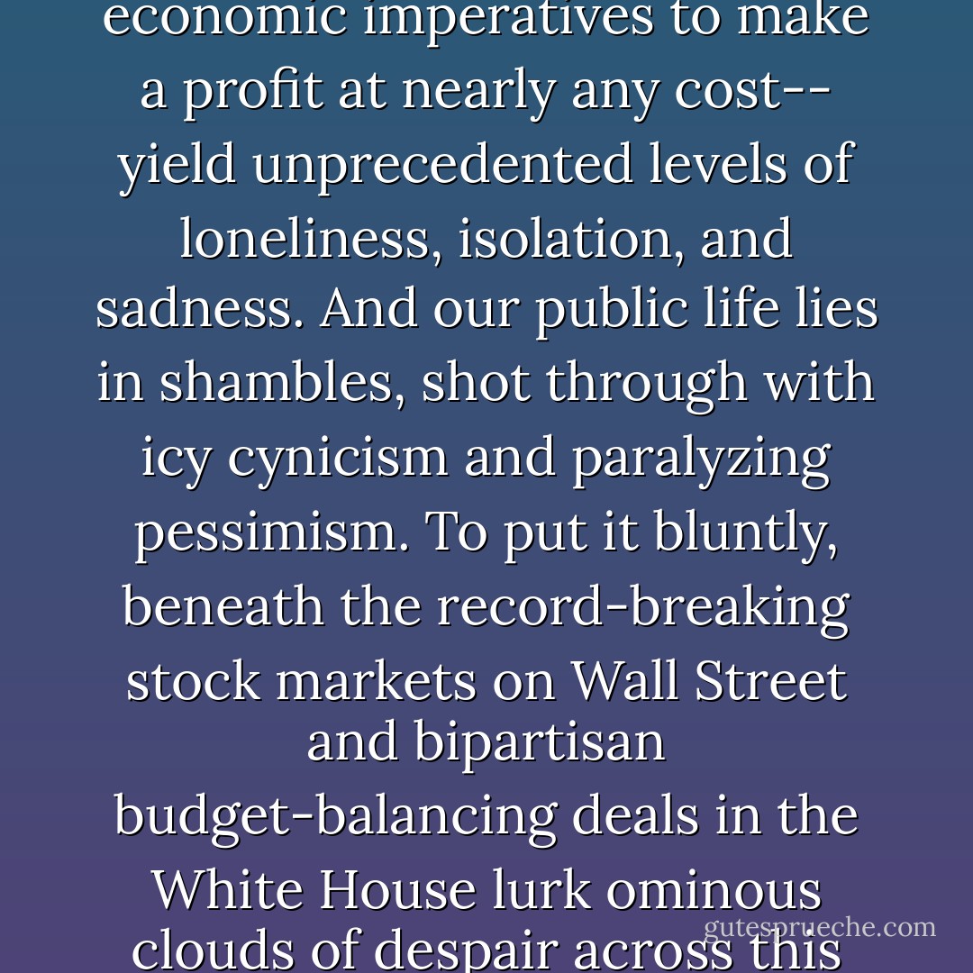 Market moralities and mentalities-- fueled by economic imperatives to make a profit at nearly any cost-- yield unprecedented levels of loneliness, isolation, and sadness. And our public life lies in shambles, shot through with icy cynicism and paralyzing pessimism. To put it bluntly, beneath the record-breaking stock markets on Wall Street and bipartisan budget-balancing deals in the White House lurk ominous clouds of despair across this nation. - Cornel West