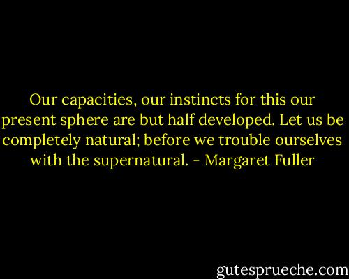 Our capacities, our instincts for this our present sphere are but half developed. Let us be completely natural; before we trouble ourselves with the supernatural. - Margaret Fuller