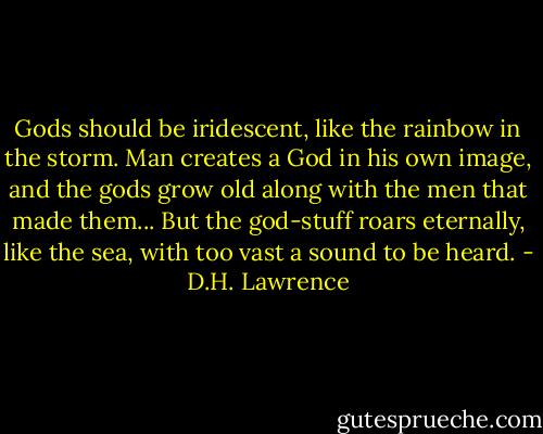 Gods should be iridescent, like the rainbow in the storm. Man creates a God in his own image, and the gods grow old along with the men that made them... But the god-stuff roars eternally, like the sea, with too vast a sound to be heard. - D.H. Lawrence