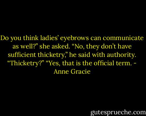 Do you think ladies’ eyebrows can communicate as well?” she asked.<br />“No, they don’t have sufficient thicketry,” he said with authority.<br />“Thicketry?”<br />“Yes, that is the official term. - Anne Gracie