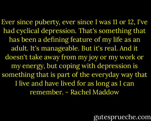 Ever since puberty, ever since I was 11 or 12, I've had cyclical depression. That's something that has been a defining feature of my life as an adult. It's manageable. But it's real. And it doesn't take away from my joy or my work or my energy, but coping with depression is something that is part of the everyday way that I live and have lived for as long as I can remember. - Rachel Maddow