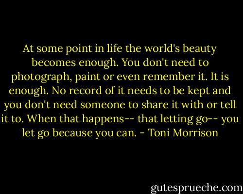At some point in life the world's beauty becomes enough. You don't need to photograph, paint or even remember it. It is enough. No record of it needs to be kept and you don't need someone to share it with or tell it to. When that happens-- that letting go-- you let go because you can. - Toni Morrison