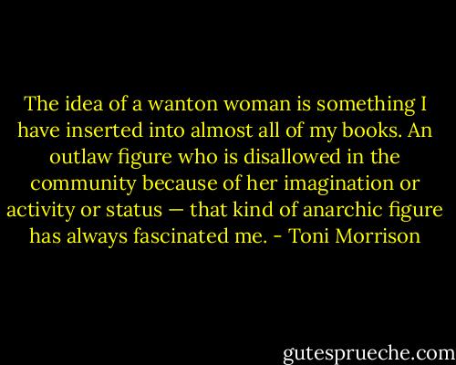 The idea of a wanton woman is something I have inserted into almost all of my books. An outlaw figure who is disallowed in the community because of her imagination or activity or status — that kind of anarchic figure has always fascinated me. - Toni Morrison