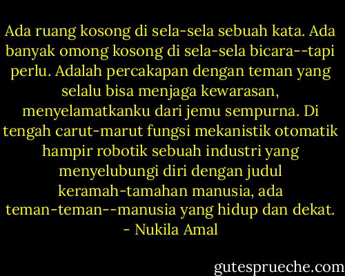 Ada ruang kosong di sela-sela sebuah kata. Ada banyak omong kosong di sela-sela bicara--tapi perlu. Adalah percakapan dengan teman yang selalu bisa menjaga kewarasan, menyelamatkanku dari jemu sempurna. Di tengah carut-marut fungsi mekanistik otomatik hampir robotik sebuah industri yang menyelubungi diri dengan judul keramah-tamahan manusia, ada teman-teman--manusia yang hidup dan dekat. - Nukila Amal
