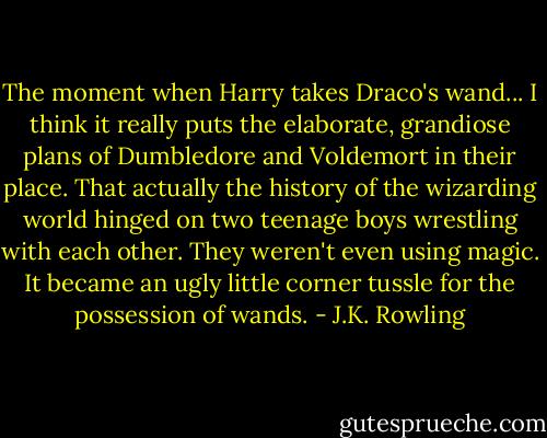 The moment when Harry takes Draco's wand... I think it really puts the elaborate, grandiose plans of Dumbledore and Voldemort in their place. That actually the history of the wizarding world hinged on two teenage boys wrestling with each other. They weren't even using magic. It became an ugly little corner tussle for the possession of wands. - J.K. Rowling