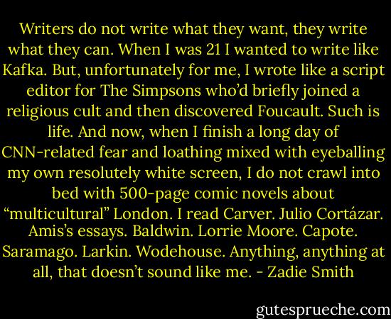 Writers do not write what they want, they write what they can. When I was 21 I wanted to write like Kafka. But, unfortunately for me, I wrote like a script editor for The Simpsons who’d briefly joined a religious cult and then discovered Foucault. Such is life. And now, when I finish a long day of CNN-related fear and loathing mixed with eyeballing my own resolutely white screen, I do not crawl into bed with 500-page comic novels about “multicultural” London. I read Carver. Julio Cortázar. Amis’s essays. Baldwin. Lorrie Moore. Capote. Saramago. Larkin. Wodehouse. Anything, anything at all, that doesn’t sound like me. - Zadie Smith