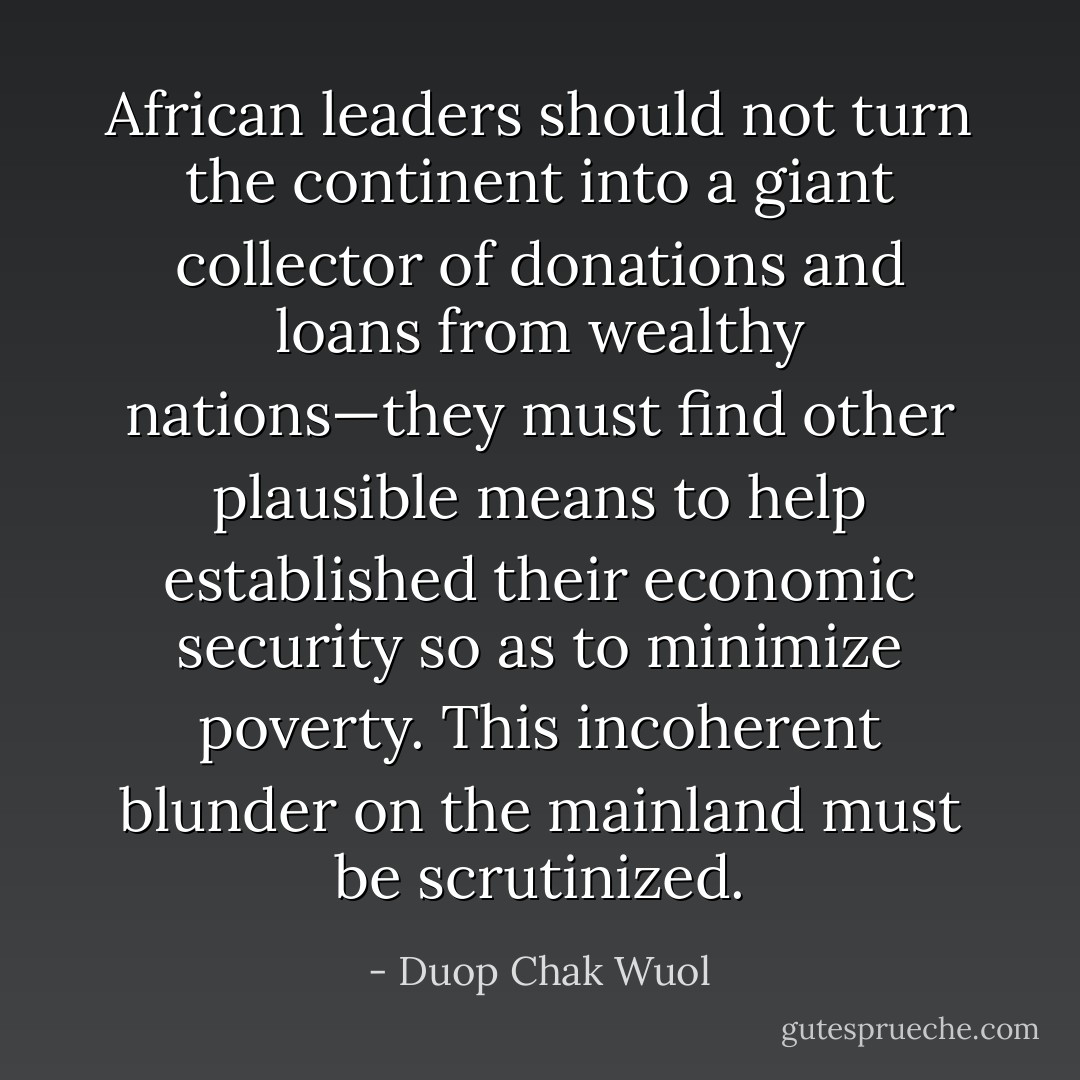 African leaders should not turn the continent into a giant collector of donations and loans from wealthy nations—they must find other plausible means to help established their economic security so as to minimize poverty. This incoherent blunder on the mainland must be scrutinized. - Duop Chak Wuol